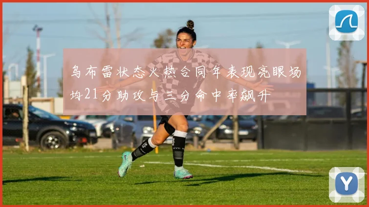 乌布雷状态火热合同年表现亮眼场均21分助攻与三分命中率飙升
