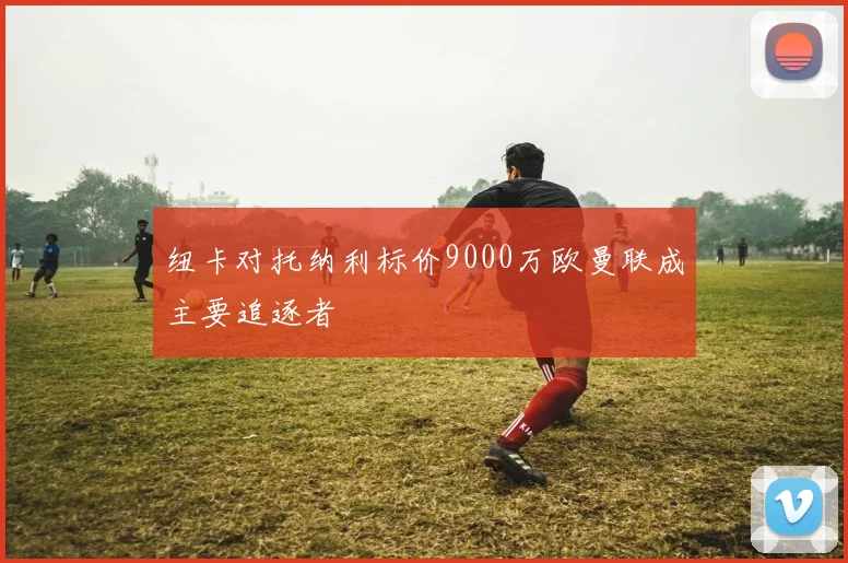 纽卡对托纳利标价9000万欧曼联成主要追逐者