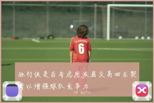 独行侠是否考虑用浓眉交易回东契奇以增强球队竞争力