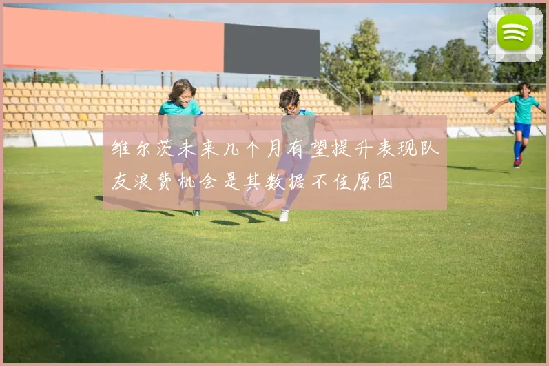 维尔茨未来几个月有望提升表现队友浪费机会是其数据不佳原因