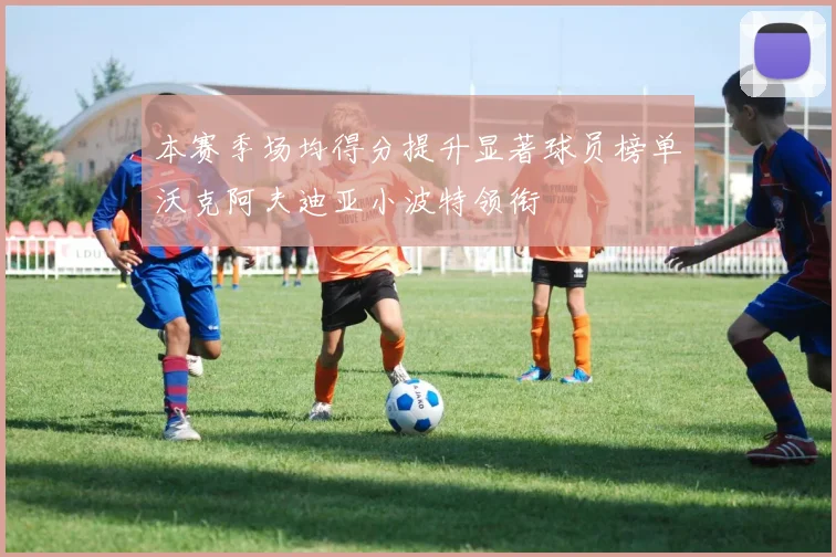 本赛季场均得分提升显著球员榜单沃克阿夫迪亚小波特领衔