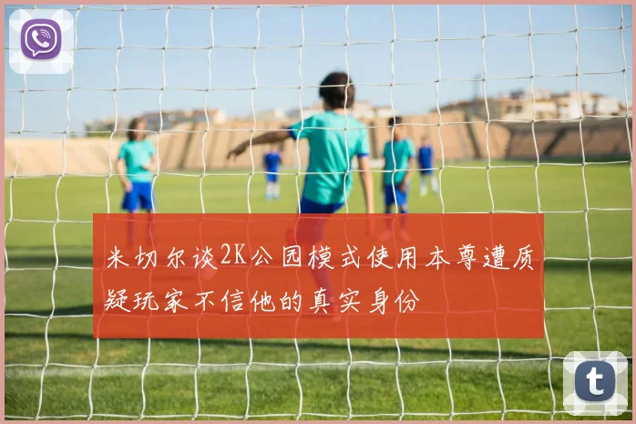 米切尔谈2K公园模式使用本尊遭质疑玩家不信他的真实身份
