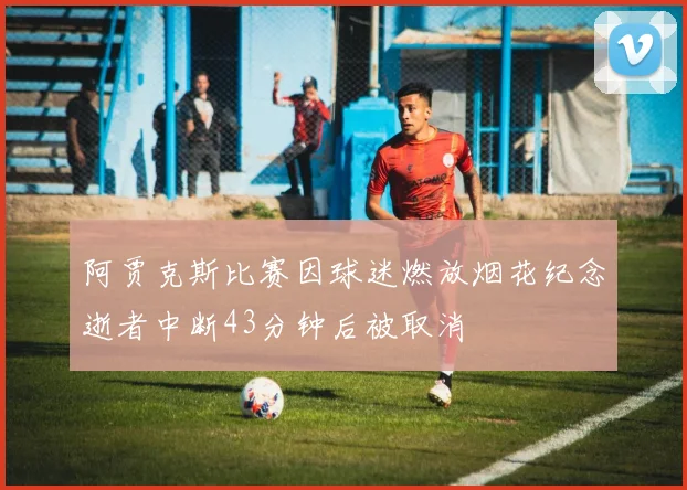 阿贾克斯比赛因球迷燃放烟花纪念逝者中断43分钟后被取消