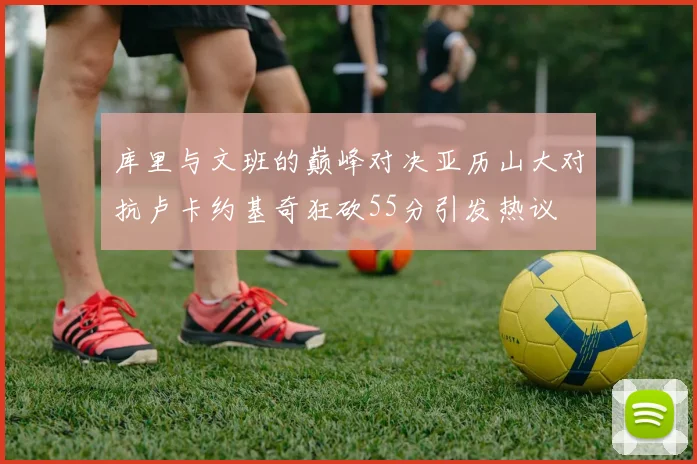 库里与文班的巅峰对决亚历山大对抗卢卡约基奇狂砍55分引发热议
