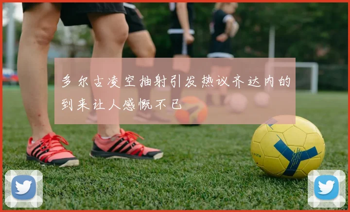 多尔古凌空抽射引发热议齐达内的到来让人感慨不已