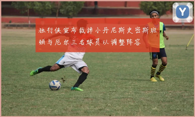 独行侠宣布裁掉小丹尼斯史密斯班顿与厄尔三名球员以调整阵容