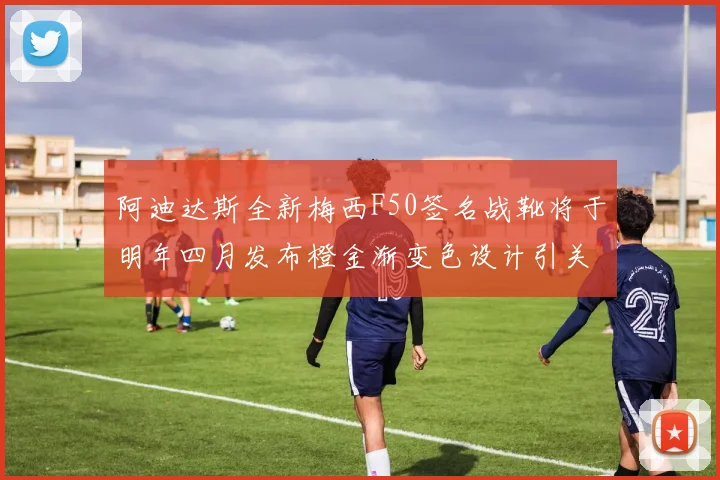 阿迪达斯全新梅西F50签名战靴将于明年四月发布橙金渐变色设计引关注