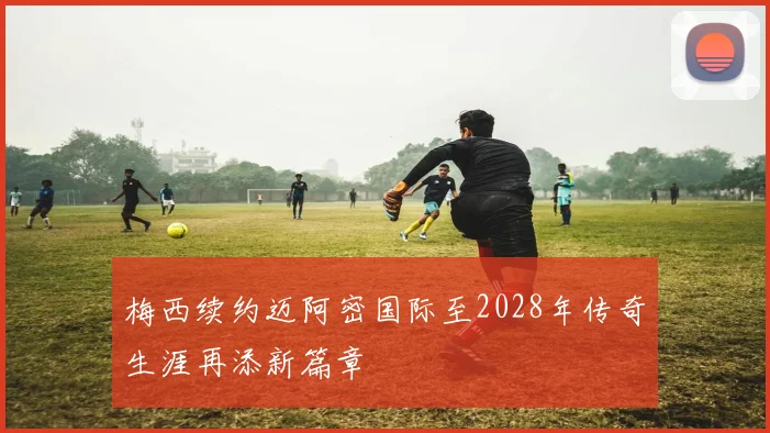 梅西续约迈阿密国际至2028年传奇生涯再添新篇章