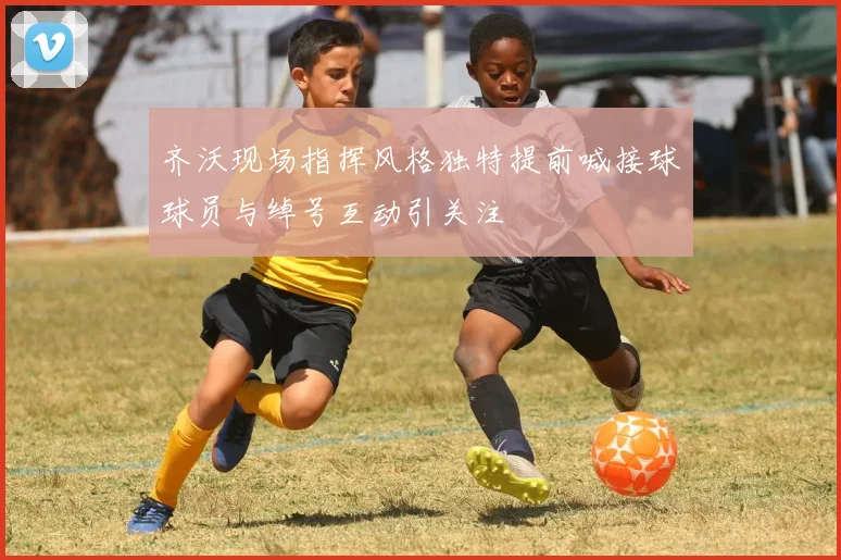 齐沃现场指挥风格独特提前喊接球球员与绰号互动引关注