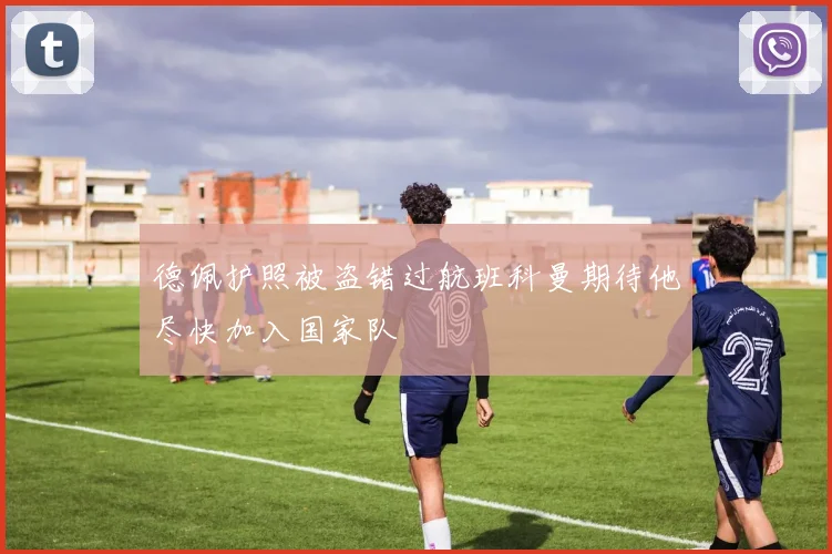 德佩护照被盗错过航班科曼期待他尽快加入国家队