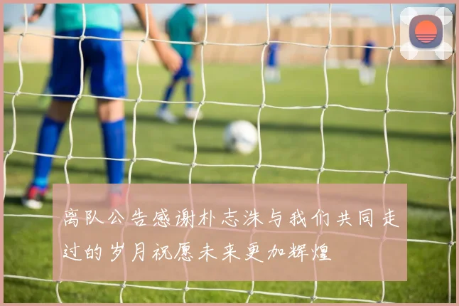 离队公告感谢朴志洙与我们共同走过的岁月祝愿未来更加辉煌