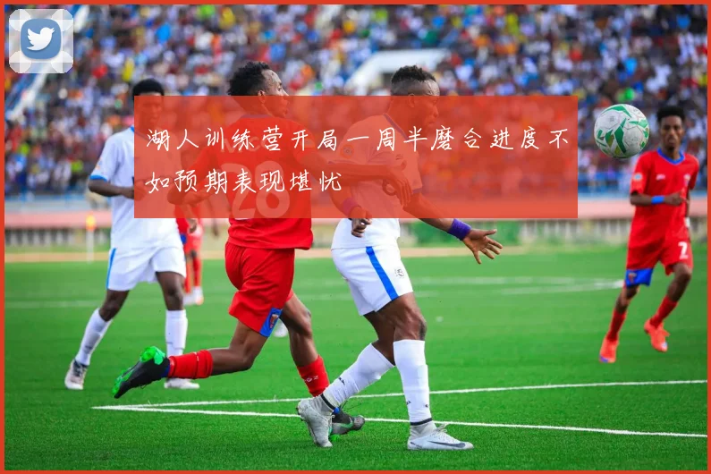 湖人训练营开局一周半磨合进度不如预期表现堪忧