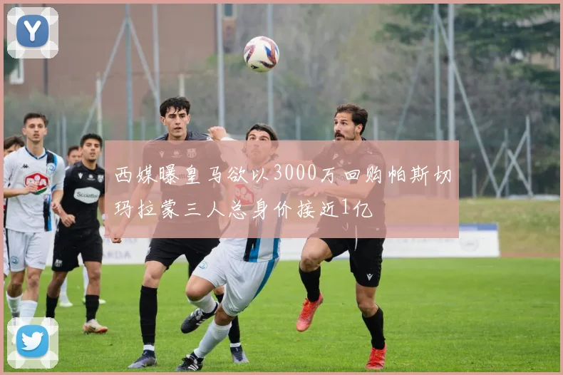 西媒曝皇马欲以3000万回购帕斯切玛拉蒙三人总身价接近1亿