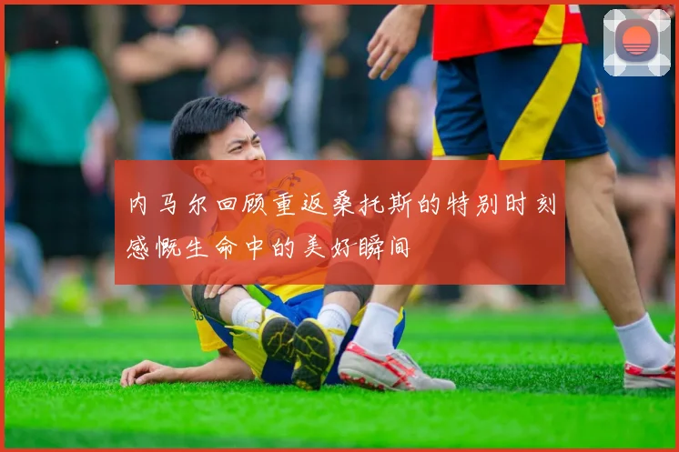 内马尔回顾重返桑托斯的特别时刻感慨生命中的美好瞬间