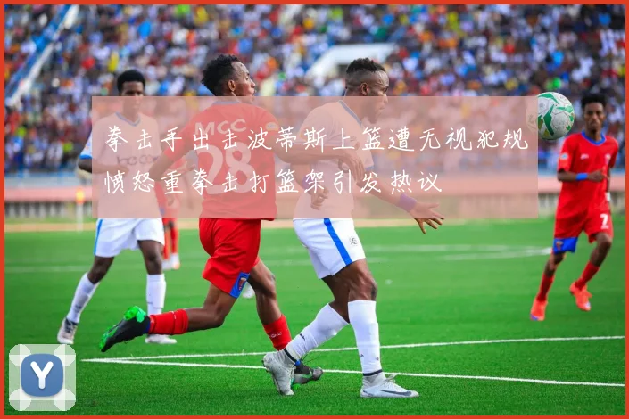拳击手出击波蒂斯上篮遭无视犯规愤怒重拳击打篮架引发热议