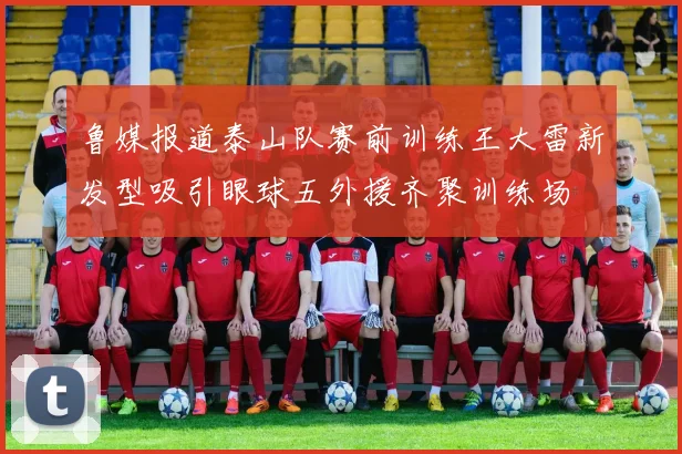 鲁媒报道泰山队赛前训练王大雷新发型吸引眼球五外援齐聚训练场
