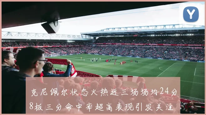 克尼佩尔状态火热近三场场均24分8板三分命中率超高表现引发关注