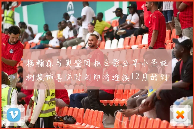 杨瀚森与奥登同框合影分享小圣诞树装饰喜悦时刻即将迎接12月的到来