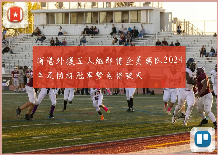 海港外援五人组即将全员离队2024年足协杯冠军梦或将破灭