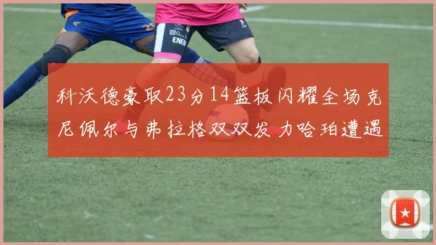 科沃德豪取23分14篮板闪耀全场克尼佩尔与弗拉格双双发力哈珀遭遇瓶颈表现低迷