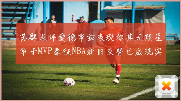 苏群点评爱德华兹表现称其五颗星华子MVP象征NBA新旧交替已成现实