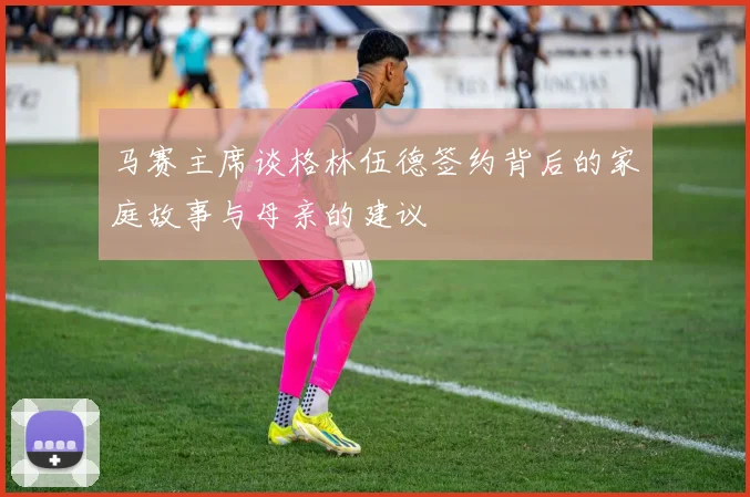 马赛主席谈格林伍德签约背后的家庭故事与母亲的建议