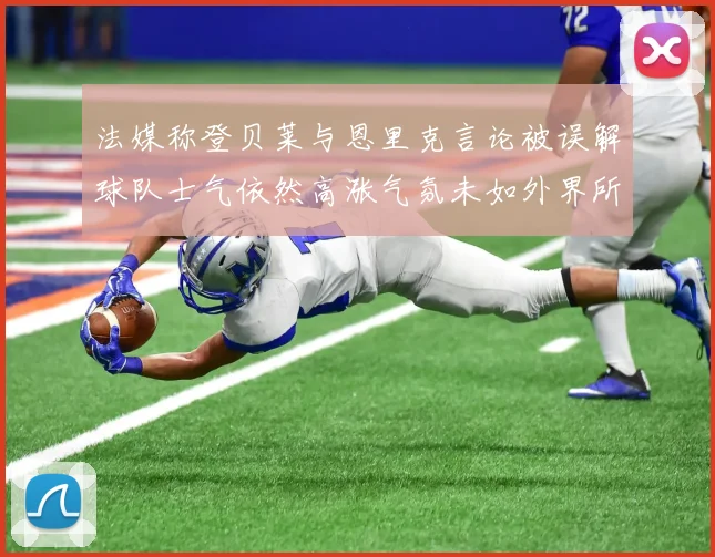法媒称登贝莱与恩里克言论被误解球队士气依然高涨气氛未如外界所想紧张
