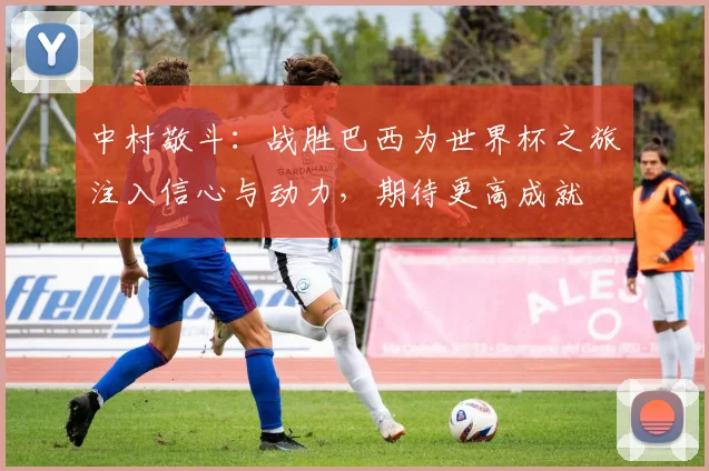 中村敬斗：战胜巴西为世界杯之旅注入信心与动力，期待更高成就