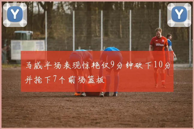 马威半场表现惊艳仅9分钟砍下10分并抢下7个前场篮板